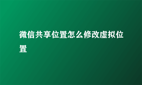 微信共享位置怎么修改虚拟位置