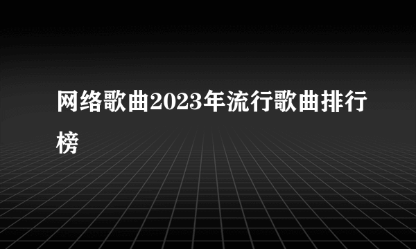 网络歌曲2023年流行歌曲排行榜