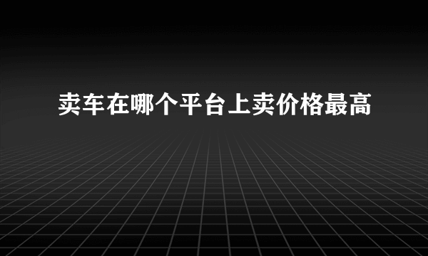 卖车在哪个平台上卖价格最高